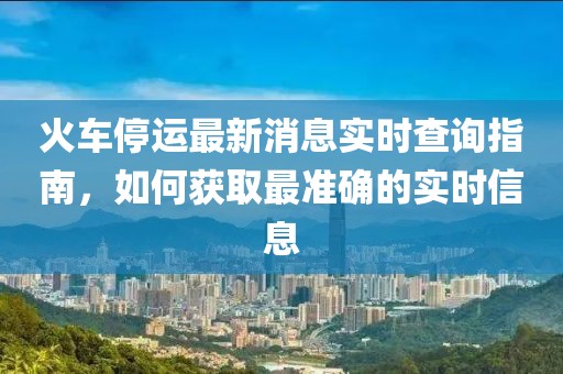 火车停运最新消息实时查询指南，如何获取最准确的实时信息