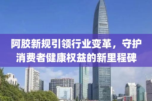 阿胶新规引领行业变革，守护消费者健康权益的新里程碑