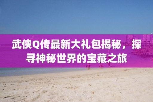 武侠Q传最新大礼包揭秘，探寻神秘世界的宝藏之旅