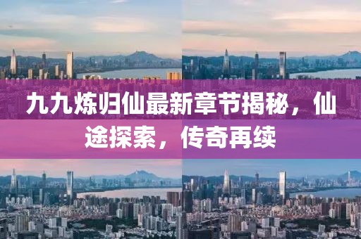 九九炼归仙最新章节揭秘，仙途探索，传奇再续