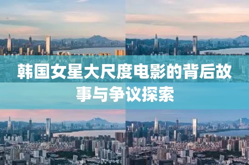 韩国女星大尺度电影的背后故事与争议探索