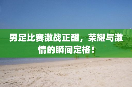 男足比赛激战正酣，荣耀与激情的瞬间定格！