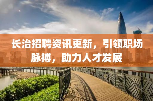 长治招聘资讯更新，引领职场脉搏，助力人才发展