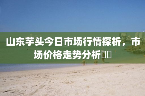 山东芋头今日市场行情探析，市场价格走势分析​​