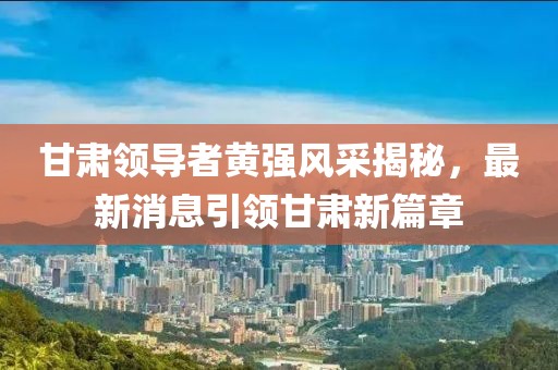 甘肃领导者黄强风采揭秘，最新消息引领甘肃新篇章