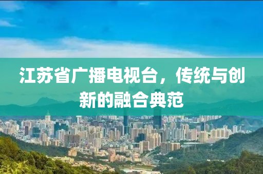 江苏省广播电视台，传统与创新的融合典范