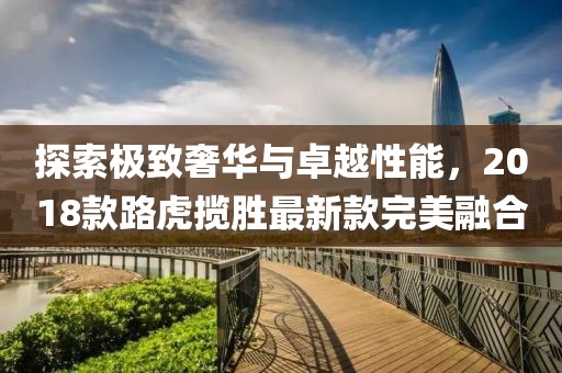 探索极致奢华与卓越性能，2018款路虎揽胜最新款完美融合