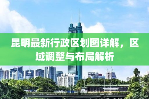 昆明最新行政区划图详解，区域调整与布局解析