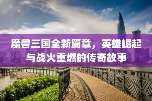 魔兽三国全新篇章，英雄崛起与战火重燃的传奇故事