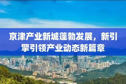 京津产业新城蓬勃发展，新引擎引领产业动态新篇章