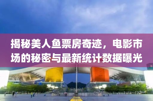 揭秘美人鱼票房奇迹，电影市场的秘密与最新统计数据曝光