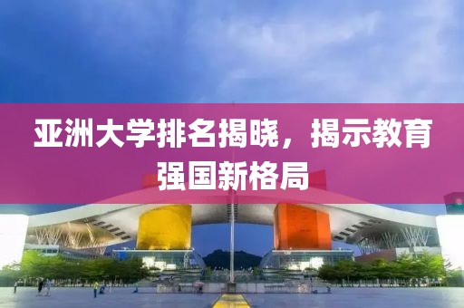 亚洲大学排名揭晓，揭示教育强国新格局