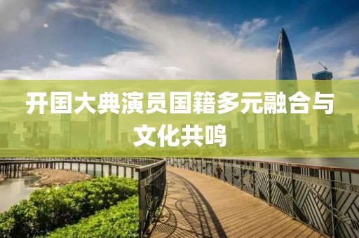 开国大典演员国籍多元融合与文化共鸣