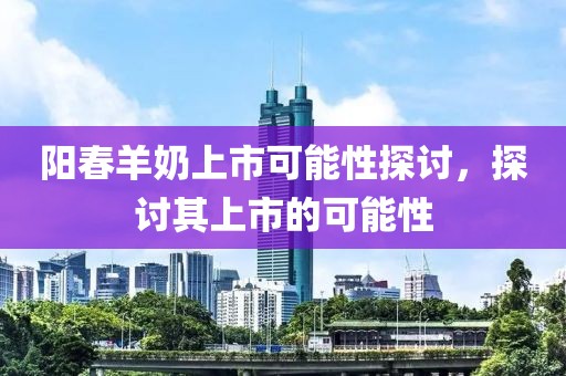阳春羊奶上市可能性探讨，探讨其上市的可能性