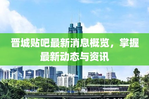 晋城贴吧最新消息概览，掌握最新动态与资讯