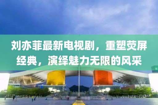 刘亦菲最新电视剧，重塑荧屏经典，演绎魅力无限的风采