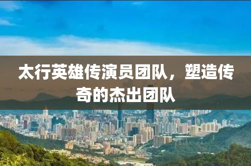太行英雄传演员团队，塑造传奇的杰出团队