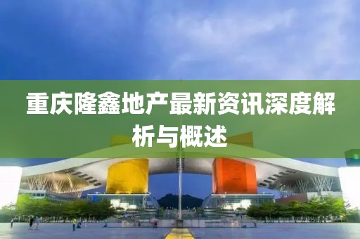 重庆隆鑫地产最新资讯深度解析与概述