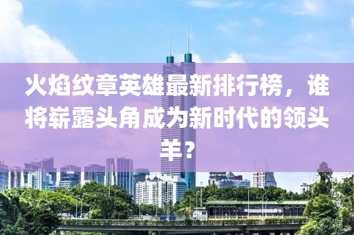 火焰纹章英雄最新排行榜，谁将崭露头角成为新时代的领头羊？