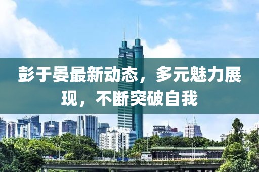 彭于晏最新动态，多元魅力展现，不断突破自我