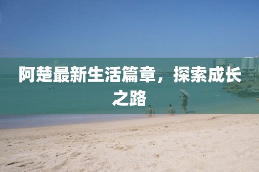 阿楚最新生活篇章，探索成长之路