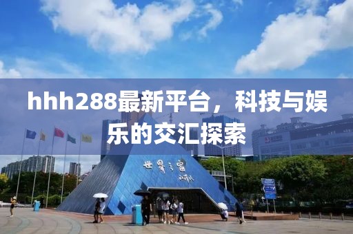 hhh288最新平台，科技与娱乐的交汇探索