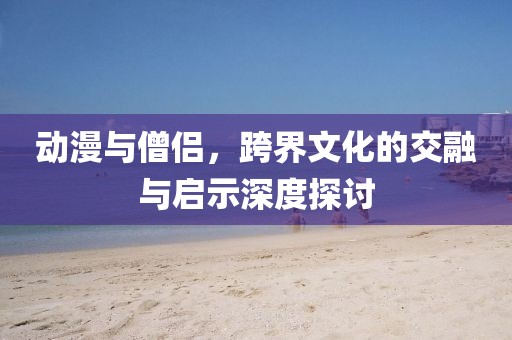 动漫与僧侣，跨界文化的交融与启示深度探讨