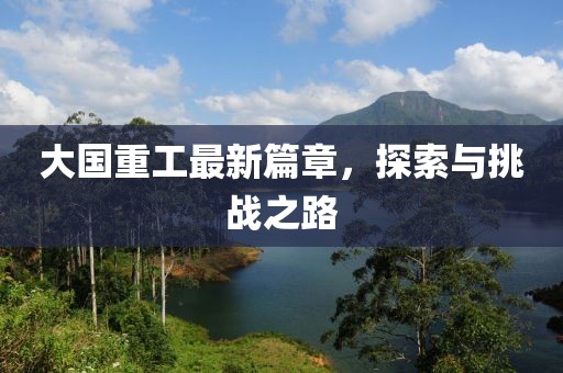 大国重工最新篇章，探索与挑战之路