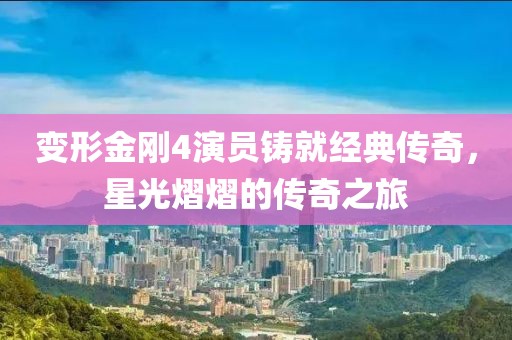 变形金刚4演员铸就经典传奇，星光熠熠的传奇之旅