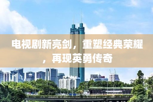 电视剧新亮剑，重塑经典荣耀，再现英勇传奇