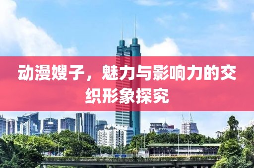 动漫嫂子，魅力与影响力的交织形象探究