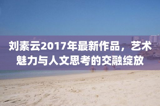 刘素云2017年最新作品，艺术魅力与人文思考的交融绽放