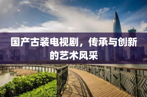 国产古装电视剧，传承与创新的艺术风采