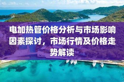 电加热管价格分析与市场影响因素探讨，市场行情及价格走势解读