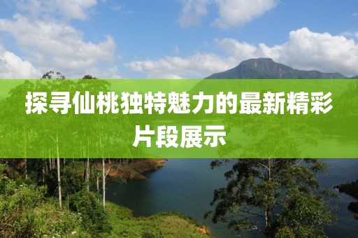 探寻仙桃独特魅力的最新精彩片段展示