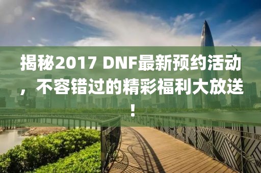 揭秘2017 DNF最新预约活动，不容错过的精彩福利大放送！