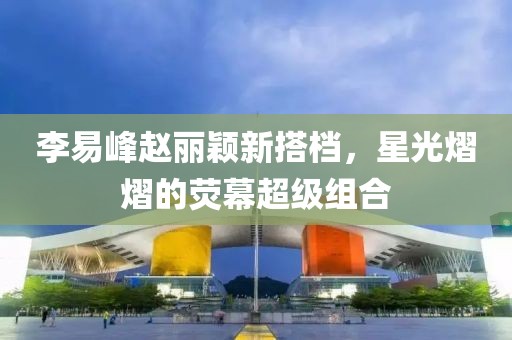李易峰赵丽颖新搭档，星光熠熠的荧幕超级组合