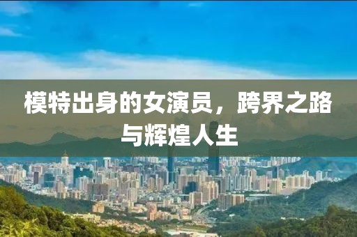 模特出身的女演员，跨界之路与辉煌人生