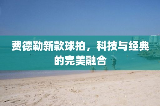 费德勒新款球拍，科技与经典的完美融合