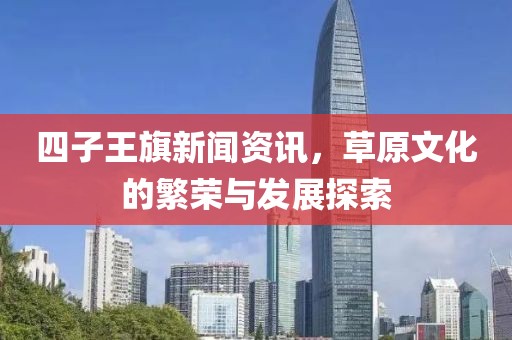 四子王旗新闻资讯，草原文化的繁荣与发展探索