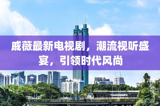 戚薇最新电视剧，潮流视听盛宴，引领时代风尚