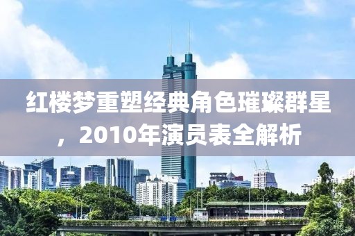 红楼梦重塑经典角色璀璨群星，2010年演员表全解析