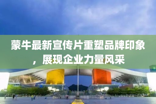 蒙牛最新宣传片重塑品牌印象，展现企业力量风采