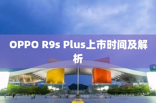 OPPO R9s Plus上市时间及解析