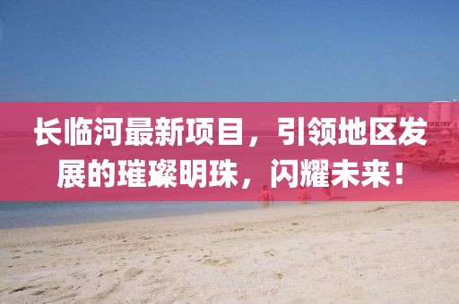 长临河最新项目，引领地区发展的璀璨明珠，闪耀未来！