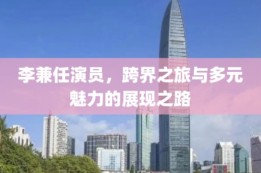 李兼任演员，跨界之旅与多元魅力的展现之路
