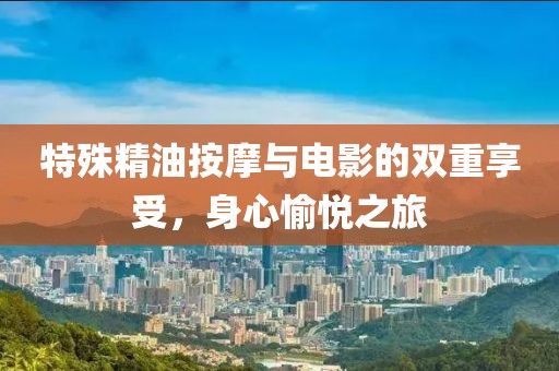 特殊精油按摩与电影的双重享受，身心愉悦之旅