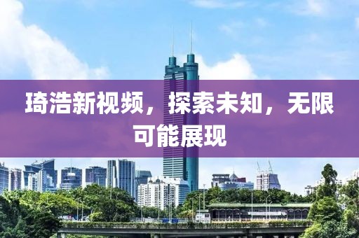琦浩新视频，探索未知，无限可能展现
