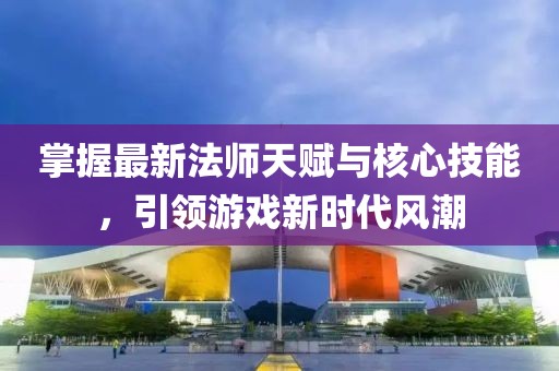 掌握最新法师天赋与核心技能，引领游戏新时代风潮