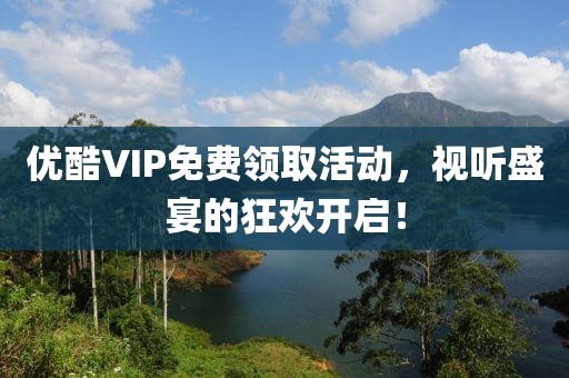 优酷VIP免费领取活动，视听盛宴的狂欢开启！